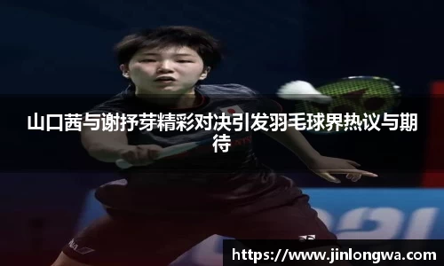 山口茜与谢抒芽精彩对决引发羽毛球界热议与期待