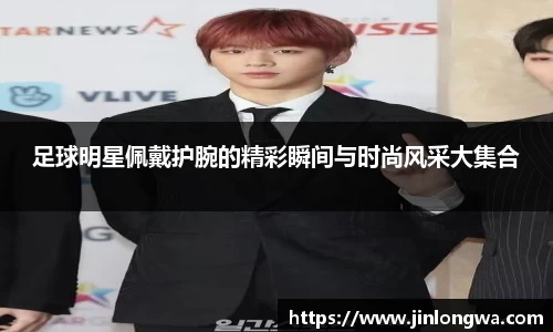 足球明星佩戴护腕的精彩瞬间与时尚风采大集合