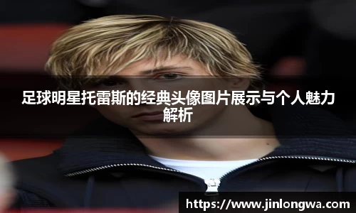 足球明星托雷斯的经典头像图片展示与个人魅力解析